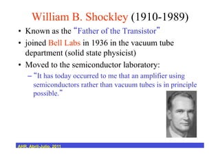 William B. Shockley (1910-1989)
•  Known as the Father of the Transistor
•  joined Bell Labs in 1936 in the vacuum tube
department (solid state physicist)
•  Moved to the semiconductor laboratory:
–  It has today occurred to me that an amplifier using
semiconductors rather than vacuum tubes is in principle
possible.
AHR, Abril-Julio, 2011
 