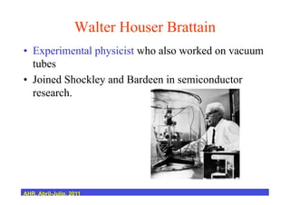 Walter Houser Brattain
•  Experimental physicist who also worked on vacuum
tubes
•  Joined Shockley and Bardeen in semiconductor
research.
AHR, Abril-Julio, 2011
 