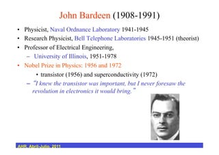 John Bardeen (1908-1991)
•  Physicist, Naval Ordnance Laboratory 1941-1945
•  Research Physicist, Bell Telephone Laboratories 1945-1951 (theorist)
•  Professor of Electrical Engineering,
–  University of Illinois, 1951-1978
•  Nobel Prize in Physics: 1956 and 1972
•  transistor (1956) and superconductivity (1972)
–  I knew the transistor was important, but I never foresaw the
revolution in electronics it would bring.
AHR, Abril-Julio, 2011
 