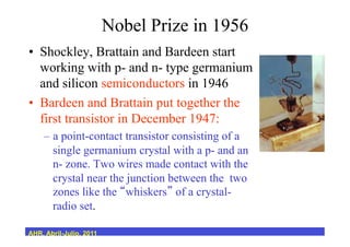 Nobel Prize in 1956
•  Shockley, Brattain and Bardeen start
working with p- and n- type germanium
and silicon semiconductors in 1946
•  Bardeen and Brattain put together the
first transistor in December 1947:
–  a point-contact transistor consisting of a
single germanium crystal with a p- and an
n- zone. Two wires made contact with the
crystal near the junction between the two
zones like the whiskers of a crystal-
radio set.
AHR, Abril-Julio, 2011
 