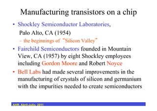 Manufacturing transistors on a chip
•  Shockley Semiconductor Laboratories,
Palo Alto, CA (1954)
–  the beginnings of Silicon Valley
•  Fairchild Semiconductors founded in Mountain
View, CA (1957) by eight Shockley employees
including Gordon Moore and Robert Noyce
•  Bell Labs had made several improvements in the
manufacturing of crystals of silicon and germanium
with the impurities needed to create semiconductors
AHR, Abril-Julio, 2011
 