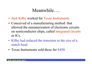 Meanwhile….
•  Jack Kilby worked for Texas Instruments
•  Conceived of a manufacturing method that
allowed the miniaturization of electronic circuits
on semiconductor chips, called integrated circuits
or ICs.
•  Kilby had reduced the transistor to the size of a
match head
•  Texas Instruments sold these for $450.
AHR, Abril-Julio, 2011
 
