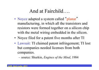 And at Fairchild….
•  Noyce adapted a system called planar
manufacturing, in which all the transistors and
resistors were formed together on a silicon chip
with the metal wiring embedded in the silicon.
•  Noyce filed for a patent five months after TI
•  Lawsuit: TI claimed patent infringement; TI lost
but companies needed licenses from both
companies.
–  source: Shurkin, Engines of the Mind, 1984
AHR, Abril-Julio, 2011
 