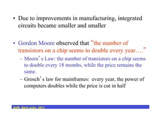 •  Due to improvements in manufacturing, integrated
circuits became smaller and smaller
•  Gordon Moore observed that the number of
transistors on a chip seems to double every year….
–  Moore s Law: the number of transistors on a chip seems
to double every 18 months, while the price remains the
same.
–  Grosch s law for mainframes: every year, the power of
computers doubles while the price is cut in half
AHR, Abril-Julio, 2011
 