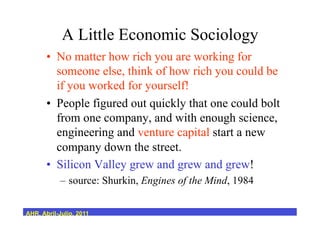 A Little Economic Sociology
•  No matter how rich you are working for
someone else, think of how rich you could be
if you worked for yourself!
•  People figured out quickly that one could bolt
from one company, and with enough science,
engineering and venture capital start a new
company down the street.
•  Silicon Valley grew and grew and grew!
–  source: Shurkin, Engines of the Mind, 1984
AHR, Abril-Julio, 2011
 
