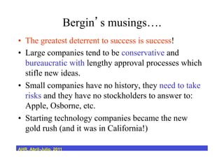 Bergin s musings….
•  The greatest deterrent to success is success!
•  Large companies tend to be conservative and
bureaucratic with lengthy approval processes which
stifle new ideas.
•  Small companies have no history, they need to take
risks and they have no stockholders to answer to:
Apple, Osborne, etc.
•  Starting technology companies became the new
gold rush (and it was in California!)
AHR, Abril-Julio, 2011
 