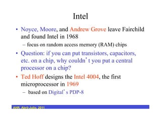 Intel
•  Noyce, Moore, and Andrew Grove leave Fairchild
and found Intel in 1968
–  focus on random access memory (RAM) chips
•  Question: if you can put transistors, capacitors,
etc. on a chip, why couldn t you put a central
processor on a chip?
•  Ted Hoff designs the Intel 4004, the first
microprocessor in 1969
–  based on Digital s PDP-8
AHR, Abril-Julio, 2011
 