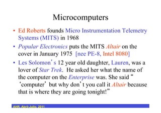 Microcomputers
•  Ed Roberts founds Micro Instrumentation Telemetry
Systems (MITS) in 1968
•  Popular Electronics puts the MITS Altair on the
cover in January 1975 [nee PE-8, Intel 8080]
•  Les Solomon s 12 year old daughter, Lauren, was a
lover of Star Trek. He asked her what the name of
the computer on the Enterprise was. She said
computer but why don t you call it Altair because
that is where they are going tonight!
AHR, Abril-Julio, 2011
 