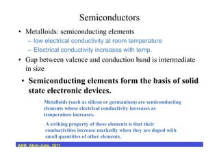 Semiconductors
•  Metalloids: semiconducting elements
–  low electrical conductivity at room temperature
–  Electrical conductivity increases with temp.
•  Gap between valence and conduction band is intermediate
in size
•  Semiconducting elements form the basis of solid
state electronic devices.
–  Metalloids (such as silicon or germanium) are semiconducting
elements whose electrical conductivity increases as
temperature increases.
–  A striking property of these elements is that their
conductivities increase markedly when they are doped with
small quantities of other elements.
AHR, Abril-Julio, 2011
 