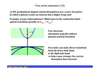 Free carrier absorption (1/2)
At RT, predominant dopant related absorption is free carrier absorption
in which a photon excites an electron into a higher lying state
Example: p-type semiconductors: filled states in the conduction band:
optical transitions possible at Ephot < Egap !
Free electrons:
absorption typically indirect
phonon-assisted transition
Free holes can make direct transitions
form the heavy-hole band
to the light-hole band
⇒ holes cause stronger free carrier
absorption than electrons
AHR, Abril-Julio, 2011
 