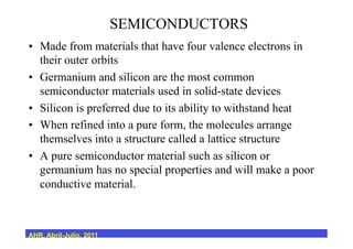 SEMICONDUCTORS
•  Made from materials that have four valence electrons in
their outer orbits
•  Germanium and silicon are the most common
semiconductor materials used in solid-state devices
•  Silicon is preferred due to its ability to withstand heat
•  When refined into a pure form, the molecules arrange
themselves into a structure called a lattice structure
•  A pure semiconductor material such as silicon or
germanium has no special properties and will make a poor
conductive material.
AHR, Abril-Julio, 2011
 