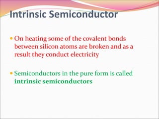 Intrinsic Semiconductor
 On heating some of the covalent bonds
between silicon atoms are broken and as a
result they conduct electricity
 Semiconductors in the pure form is called
intrinsic semiconductors
 