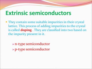 Extrinsic semiconductors
 They contain some suitable impurities in their crystal
lattice. This process of adding impurities to the crystal
is called doping . They are classified into two based on
the impurity present in it.
 n-type semiconductor
 p-type semiconductor
 