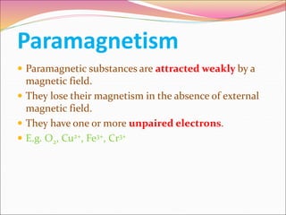 Paramagnetism
 Paramagnetic substances are attracted weakly by a
magnetic field.
 They lose their magnetism in the absence of external
magnetic field.
 They have one or more unpaired electrons.
 E.g. O2, Cu2+, Fe3+, Cr3+
 