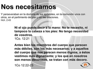 Nos necesitamos
Y perseveraban en la doctrina de los apóstoles, en la comunión unos con
otros, en el partimiento del pan y en las oraciones.
Hch. 2:43


            Ni el ojo puede decir a la mano: No te necesito, ni
            tampoco la cabeza a los pies: No tengo necesidad
            de vosotros.
            1Co. 12:21

            Antes bien los miembros del cuerpo que parecen
            más débiles, son los más necesarios; y a aquellos
            del cuerpo que nos parecen menos dignos, a éstos
            vestimos más dignamente; y los que en nosotros
            son menos decorosos, se tratan con más decoro.
            1Co 12:22-23
 