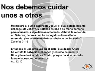 Nos debemos cuidar
unos a otros
  Me mostró al sumo sacerdote Josué, el cual estaba delante
  del ángel de Jehová, y Satanás estaba a su mano derecha
  para acusarle. Y dijo Jehová a Satanás: Jehová te reprenda,
  oh Satanás; Jehová que ha escogido a Jerusalén te
  reprenda. ¿No es éste un tizón arrebatado del incendio?
  Zacarías 3:1-2

  Entonces oí una gran voz en el cielo, que decía: Ahora
  ha venido la salvación, el poder, y el reino de nuestro
  Dios, y la autoridad de su Cristo; porque ha sido lanzado
  fuera el acusador de nuestros
  Ap. 12:10
 