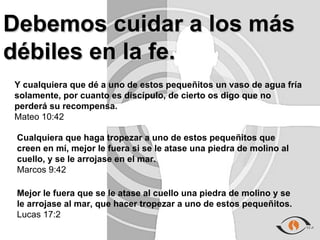 Debemos cuidar a los más
débiles en la fe.
Y cualquiera que dé a uno de estos pequeñitos un vaso de agua fría
solamente, por cuanto es discípulo, de cierto os digo que no
perderá su recompensa.
Mateo 10:42

 Cualquiera que haga tropezar a uno de estos pequeñitos que
 creen en mí, mejor le fuera si se le atase una piedra de molino al
 cuello, y se le arrojase en el mar.
 Marcos 9:42

 Mejor le fuera que se le atase al cuello una piedra de molino y se
 le arrojase al mar, que hacer tropezar a uno de estos pequeñitos.
 Lucas 17:2
 