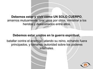Debemos estar y vivir como UN SOLO CUERPO,
amarnos mutuamente, orar unos por otros, ministrar a los
         heridos y desanimados entre ellos.


    Debemos estar unidos en la guerra espiritual,
batallar contra el enemigo, atando su reino, echando fuera
   principados, y tomando autoridad sobre los poderes
                        infernales.
 