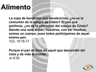 Alimento
  La copa de bendición que bendecimos, ¿no es la
  comunión de la sangre de Cristo? El pan que
  partimos, ¿no es la comunión del cuerpo de Cristo?
  Siendo uno solo el pan, nosotros, con ser muchos,
  somos un cuerpo; pues todos participamos de aquel
  mismo pan.
  1Co. 10:16-17

  Porque el pan de Dios es aquel que descendió del
  cielo y da vida al mundo.
  Jn 6:33
 