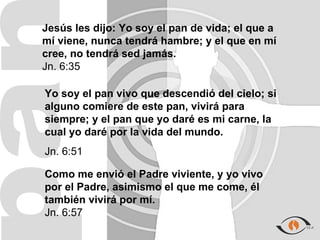 Jesús les dijo: Yo soy el pan de vida; el que a
mí viene, nunca tendrá hambre; y el que en mí
cree, no tendrá sed jamás.
Jn. 6:35

Yo soy el pan vivo que descendió del cielo; si
alguno comiere de este pan, vivirá para
siempre; y el pan que yo daré es mi carne, la
cual yo daré por la vida del mundo.
Jn. 6:51

Como me envió el Padre viviente, y yo vivo
por el Padre, asimismo el que me come, él
también vivirá por mí.
Jn. 6:57
 
