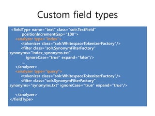 Custom field types
 <fieldType name="text" class="solr.TextField“
       positionIncrementGap="100">
   <analyzer type="index">
      <tokenizer class="solr.WhitespaceTokenizerFactory"/>
      <filter class="solr.SynonymFilterFactory"
synonyms="index_synonyms.txt"
         ignoreCase="true" expand="false"/>
       …
   </analyzer>
   <analyzer type="query">
      <tokenizer class="solr.WhitespaceTokenizerFactory"/>
      <filter class="solr.SynonymFilterFactory"
synonyms="synonyms.txt" ignoreCase="true" expand="true"/>
      …
   </analyzer>
</fieldType>
 