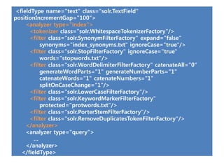 <fieldType name="text" class="solr.TextField"
positionIncrementGap="100">
     <analyzer type="index">
      <tokenizer class="solr.WhitespaceTokenizerFactory"/>
      <filter class="solr.SynonymFilterFactory" expand="false“
          synonyms="index_synonyms.txt" ignoreCase="true"/>
      <filter class="solr.StopFilterFactory" ignoreCase="true"
          words="stopwords.txt"/>
      <filter class="solr.WordDelimiterFilterFactory" catenateAll="0"
          generateWordParts="1" generateNumberParts="1"
          catenateWords="1" catenateNumbers="1"
          splitOnCaseChange="1"/>
      <filter class="solr.LowerCaseFilterFactory"/>
      <filter class="solr.KeywordMarkerFilterFactory"
          protected="protwords.txt"/>
      <filter class="solr.PorterStemFilterFactory"/>
      <filter class="solr.RemoveDuplicatesTokenFilterFactory"/>
     </analyzer>
     <analyzer type="query">
        …
     </analyzer>
   </fieldType>
 