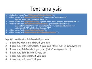 Text analysis
1.   <tokenizer class="solr.WhitespaceTokenizerFactory"/>
2.   <filter class="solr.SynonymFilterFactory" synonyms=“synonyms.txt“
             ignoreCase="true" expand="false"/>
3.   <filter class="solr.StopFilterFactory" ignoreCase="true" words="stopwords.txt"/>
4.   <filter class="solr.WordDelimiterFilterFactory" generateWordParts="1“
             generateNumberParts="1" catenateWords="1" catenateNumbers="1"
             catenateAll="0“ splitOnCaseChange="1"/>
5.   <filter class="solr.LowerCaseFilterFactory"/>
6.   <filter class="solr.RemoveDuplicatesTokenFilterFactory"/>



Input) I can fly with SolrSearch if you can.
1. I, can, fly, with, SolrSearch, if, you, can
2. I, can, run, with, SolrSearch, if, you, can (“fly=>run” in synonyms.txt)
3. I, can, run, SolrSearch, if, you, can (“with” in stopwords.txt)
4. I, can, run, Solr, Search, if, you, can
5. i, can, run, solr, search, if, you, can
6. i, can, run, solr, search, if, you
 