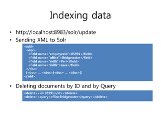 Indexing data
• http://localhost:8983/solr/update
• Sending XML to Solr
     <add>
      <doc>
       <field name="employeeId">05991</field>
       <field name="office">Bridgewater</field>
       <field name="skills">Perl</field>
       <field name="skills">Java</field>
      </doc>
      [<doc> ... </doc>[<doc> ... </doc>]]
     </add>


• Deleting documents by ID and by Query
     <delete><id>05991</id></delete>
     <delete><query>office:Bridgewater</query></delete>
 