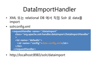 DataImportHandler
• XML 또는 relational DB 에서 직접 Solr 로 data를
  import
• solrconfig.xml
   <requestHandler name="/dataimport"
      class="org.apache.solr.handler.dataimport.DataImportHandler"
      >
      <lst name="defaults">
       <str name="config“>data-config.xml</str>
      </lst>
    </requestHandler>

• http://localhost:8983/solr/dataimport
 