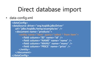 Direct database import
• data-config.xml
   <dataConfig>
   <dataSource driver="org.hsqldb.jdbcDriver"
      url="jdbc:hsqldb:/temp/example/ex“ />
     <document name="products">
         <entity name="item" query="select * from item">
            <field column="ID" name="id" />
            <field column="NAME" name="name" />
            <field column="MANU" name="manu" />
            <field column="PRICE" name="price" />
         </entity>
     </document>
   </dataConfig>
 