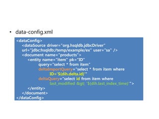 • data-config.xml
  <dataConfig>
    <dataSource driver="org.hsqldb.jdbcDriver"
     url="jdbc:hsqldb:/temp/example/ex" user="sa" />
    <document name="products">
        <entity name="item" pk="ID"
              query="select * from item"
              deltaImportQuery="select * from item where
                    ID='${dih.delta.id}'"
              deltaQuery="select id from item where
                    last_modified > '${dih.last_index_time}'">
        </entity>
    </document>
  </dataConfig>
 