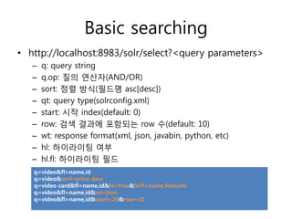 Basic searching
• http://localhost:8983/solr/select?<query parameters>
   –   q: query string
   –   q.op: 질의 연산자(AND/OR)
   –   sort: 정렬 방식(필드명 asc[desc])
   –   qt: query type(solrconfig.xml)
   –   start: 시작 index(default: 0)
   –   row: 검색 결과에 포함되는 row 수(default: 10)
   –   wt: response format(xml, json, javabin, python, etc)
   –   hl: 하이라이팅 여부
   –   hl.fl: 하이라이팅 필드
   q=video&fl=name,id
   q=video&sort=price desc
   q=video card&fl=name,id&hl=true&hl.fl=name,features
   q=video&fl=name,id&wt=json
   q=video&fl=name,id&start=20&row=10
 