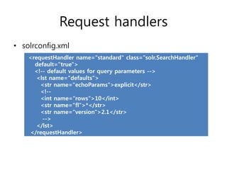 Request handlers
• solrconfig.xml
    <requestHandler name="standard" class="solr.SearchHandler"
      default="true">
      <!-- default values for query parameters -->
       <lst name="defaults">
        <str name="echoParams">explicit</str>
        <!--
        <int name="rows">10</int>
        <str name="fl">*</str>
        <str name="version">2.1</str>
         -->
       </lst>
    </requestHandler>
 