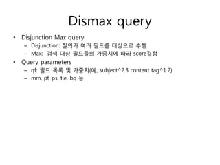 Dismax query
• Disjunction Max query
   – Disjunction: 질의가 여러 필드를 대상으로 수행
   – Max: 검색 대상 필드들의 가중치에 따라 score결정
• Query parameters
   – qf: 필드 목록 및 가중치(예, subject^2.3 content tag^1.2)
   – mm, pf, ps, tie, bq 등
 