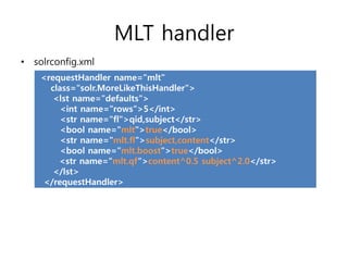 MLT handler
• solrconfig.xml
    <requestHandler name="mlt"
      class="solr.MoreLikeThisHandler">
       <lst name="defaults">
         <int name="rows">5</int>
         <str name="fl">qid,subject</str>
         <bool name="mlt">true</bool>
         <str name="mlt.fl">subject,content</str>
         <bool name="mlt.boost">true</bool>
        <str name="mlt.qf“>content^0.5 subject^2.0</str>
       </lst>
    </requestHandler>
 