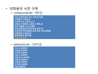 • 의학용어 사전 구축
 – compounds.dic : 937건
   가는근육잔섬유:가는,근육,잔,섬유
   가려움약:가려움,약
   가로무늬근:가로무늬,근
   고알도스테론증:고,알도스테론,증
   고요산혈증:고,요산,혈증
   과민성장증후군:과민성,장,증후,군
   근육위축가쪽경화증:근육,위축,가쪽,경화증
   뇌없음증:뇌,없음,증
   헛배부름:헛,배,부름
   판토록:판토록


 – extension.dic : 1,071건
   가드너,10000X
   가려움,10000X
   가로막,10000X
   가습기,10000X
   가와사키,10000X
   가족성,10000X
   가학성,10000X
   각기병,10000X
   각화,10000X
 