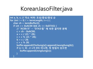 KoreanJasoFilter.java
int a, b, c; // 자소 버퍼: 초성/중성/종성 순
for (int i = 0; i < termLength; i++) {
   char ch = termBuffer[i];
   if (ch >= 0xAC00 && ch <= 0xD7A3) {
       // "AC00:가" ~ "D7A3:힣" 에 속한 글자면 분해
       c = ch - 0xAC00;
       a = c / (21 * 28);
       c = c % (21 * 28);
       b = c / 28;
       c = c % 28;
       buffer.append(ChoSung[a]).append(JwungSung[b]);
       if (c != 0) // c가 0이 아니면, 즉 받침이 있으면
           buffer.append(JongSung[c]);
       }
   }
 