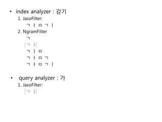 • index analyzer : 감기
    1. JasoFilter:
         ㄱㅏㅁㄱㅣ
    2. NgramFilter
         ㄱ
         ㄱㅏ
         ㄱㅏㅁ
         ㄱㅏㅁㄱ
         ㄱㅏㅁㄱㅣ


•   query analyzer : 가
    1. JasoFilter:
         ㄱㅏ
 