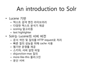 An introduction to Solr
• Lucene 기반
  –   텍스트 검색 엔진 라이브러리
  –   다양한 텍스트 분석기 제공
  –   scoring 알고리즘
  –   text highlighter
• Solr는 Lucene의 서버 버전
  –   문서 색인 및 질의를 HTTP request로 처리
  –   빠른 질의 성능을 위해 cache 사용
  –   웹기반 운영툴 제공
  –   스키마, 서버 설정 파일
  –   disjunction-max 질의
  –   more-like-this 플러그인
  –   분산 서버
 