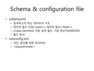 Schema & configuration file
• schema.xml
   –   검색하고자 하는 데이터의 구조
   –   데이터 필드 타입(<types>), 데이터 필드(<fields>)
   –   unique identified, 기본 검색 필드, 기본 연산자(AND/OR)
   –   필드 복사
• solrconfig.xml
   – 색인, 질의를 위한 파라미터
   – <requestHandler>
 