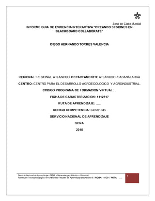 Sena de Clase Mundial
Servicio Nacional de Aprendizaje – SENA –Sabanalarga ( Atlántico - Colombia)
Formación Tecnopedagogica en Ambientes Virtuales de Aprendizaje Blackboard 9.1 FICHA: 1112817 RUTA: …..
1
INFORME GUIA DE EVIDENCIA INTERACTIVA “CREANDO SESIONES EN
BLACKBOARD COLLABORATE”
DIEGO HERNANDO TORRES VALENCIA
REGIONAL: REGIONAL ATLANTICO DEPARTAMENTO: ATLANTICO /SABANALARGA
CENTRO: CENTRO PARA EL DESARROLLO AGROECOLOGICO Y AGROINDUSTRIAL.
CODIGO PROGRAMA DE FORMACION VIRTUAL: ..
FICHA DE CARACTERIZACION: 1112817
RUTA DE APRENDIZAJE: …..
CODIGO COMPETENCIA: 240201045
SERVICIO NACIONAL DE APRENDIZAJE
SENA
2015
 