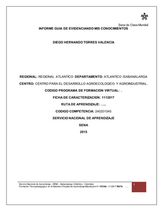 Sena de Clase Mundial
Servicio Nacional de Aprendizaje – SENA –Sabanalarga ( Atlántico - Colombia)
Formación Tecnopedagogica en Ambientes Virtuales de Aprendizaje Blackboard 9.1 FICHA: 1112817 RUTA: …..
1
INFORME GUIA DE EVIDENCIANDO MIS CONOCIMIENTOS
DIEGO HERNANDO TORRES VALENCIA
REGIONAL: REGIONAL ATLANTICO DEPARTAMENTO: ATLANTICO /SABANALARGA
CENTRO: CENTRO PARA EL DESARROLLO AGROECOLOGICO Y AGROINDUSTRIAL.
CODIGO PROGRAMA DE FORMACION VIRTUAL: ..
FICHA DE CARACTERIZACION: 1112817
RUTA DE APRENDIZAJE: …..
CODIGO COMPETENCIA: 240201045
SERVICIO NACIONAL DE APRENDIZAJE
SENA
2015
 