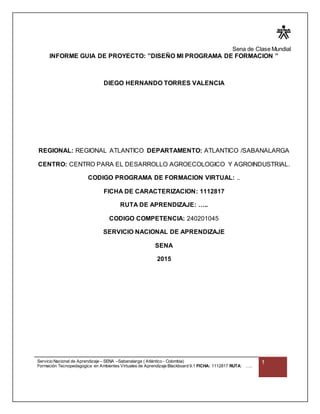 Sena de Clase Mundial
Servicio Nacional de Aprendizaje – SENA –Sabanalarga ( Atlántico - Colombia)
Formación Tecnopedagogica en Ambientes Virtuales de Aprendizaje Blackboard 9.1 FICHA: 1112817 RUTA: …..
1
INFORME GUIA DE PROYECTO: ”DISEÑO MI PROGRAMA DE FORMACION ”
DIEGO HERNANDO TORRES VALENCIA
REGIONAL: REGIONAL ATLANTICO DEPARTAMENTO: ATLANTICO /SABANALARGA
CENTRO: CENTRO PARA EL DESARROLLO AGROECOLOGICO Y AGROINDUSTRIAL.
CODIGO PROGRAMA DE FORMACION VIRTUAL: ..
FICHA DE CARACTERIZACION: 1112817
RUTA DE APRENDIZAJE: …..
CODIGO COMPETENCIA: 240201045
SERVICIO NACIONAL DE APRENDIZAJE
SENA
2015
 