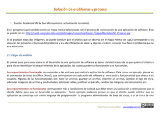 Clara Patricia Avella Ibáñez – cpavella@gmail.com
• Fuente: Academia SAI de Sun Microsystems (actualmente no existe).
En el proyecto Cupi2 también existe un mapa mental relacionado con el proceso de construcción de una aplicación de software. Este
se puede ver en: http://cupi2.uniandes.edu.co/sitio/images/cursosCupi2/apo1/mapasMentales/N1-Proceso.jpg
Si se analizan estas dos imágenes, se puede concluir que el análisis que se observa en el mapa mental de cupi2 corresponde a los
alcances del proyecto o Dominio del problema y a la identificación de clases y objetos, es decir, conocer muy bien el problema que se
va a solucionar.
2.1 Etapa de análisis
El primer paso para tener éxito en el desarrollo de una aplicación de software es tener claridad acerca de lo que quiere el cliente y
para ello se identifican los requerimientos de la aplicación, los cuales pueden ser funcionales y no funcionales.
Los requerimientos funcionales corresponden a las acciones que realiza la aplicación de software. Para tomar un ejemplo, piense en
el procesador de texto de Office (Word), que corresponde una aplicación de software y mire toda la funcionalidad que ofrece a los
usuarios. Algunas de las funcionalidades son: Abrir un archivo, guardar un archivo, imprimir un archivo, cambiar el tipo de letra,
adicionar imágenes de archivo y prediseñadas, adicionar tablas, justificar un párrafo, cambiar las márgenes del documento, etc.
Los requerimientos no funcionales corresponden más a condiciones de calidad que debe tener una aplicación o restricciones que el
cliente define para que se desarrolle su aplicación. Como ejemplo podemos pensar en que el cliente puede solicitar que su
aplicación se construya con cierto lenguaje de programación o programa administrador de base de datos, o si se trata de una
 