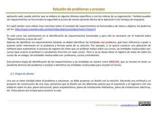 Clara Patricia Avella Ibáñez – cpavella@gmail.com
aplicación web, puede solicitar que se elabore en algunos idiomas específicos o con los colores de su organización. También pueden
ser requerimientos no funcionales la seguridad al acceso de ciertas opciones dentro de la aplicación o los tiempos de respuesta.
En cupi2 existen unos videos muy concretos sobre el concepto de requerimientos no funcionales y de clases y objetos, los podemos
ver en: http://cupi2.uniandes.edu.co/sitio/index.php/cursos/apo1/nivel-1?start=5
En este curso nos centraremos en la identificación de requerimientos funcionales y para ello es necesario ver el material sobre
“Requerimientos y casos de uso”.
Además de identificar los requerimientos también se deben identificar las Entidades del problema, que hace referencia a quién o
quienes están intervienen en el problema y forman parte de su solución. Por ejemplo, si se quiere construir una aplicación de
software para automatizar el proceso de registro de notas que un profesor realiza sobre sus cursos, las entidades involucradas son:
cursos (que orienta el profesor) y estudiantes (inscritos en cada curso). Pero si ya se desea llevar el registro de notas de todos los
cursos de un colegio, las entidades involucradas son: profesores, cursos y estudiantes.
Esta primera etapa de identificación de los requerimientos y las entidades se conoce como ANÁLISIS, que se resume en tener un
excelente dominio del problema a resolver e identificar las entidades involucradas para resolver el mismo.
2.2 Etapa de diseño
Una vez se tiene claridad sobre el problema a solucionar, se debe proponer un diseño con la solución. Haciendo una similitud a un
proyecto de construcción de una casa, pensemos que el diseño son los diferentes planos que el arquitecto y el ingeniero civil nos
elaboran sobre la casa: plano estructural, plano arquitectónico, plano de instalaciones hidráulicas, plano de instalaciones eléctricas,
etc. Estos planos son la base para construir la casa.
 