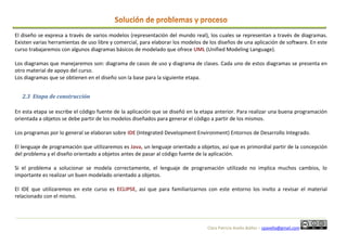 Clara Patricia Avella Ibáñez – cpavella@gmail.com
El diseño se expresa a través de varios modelos (representación del mundo real), los cuales se representan a través de diagramas.
Existen varias herramientas de uso libre y comercial, para elaborar los modelos de los diseños de una aplicación de software. En este
curso trabajaremos con algunos diagramas básicos de modelado que ofrece UML (Unified Modeling Language).
Los diagramas que manejaremos son: diagrama de casos de uso y diagrama de clases. Cada uno de estos diagramas se presenta en
otro material de apoyo del curso.
Los diagramas que se obtienen en el diseño son la base para la siguiente etapa.
2.3 Etapa de construcción
En esta etapa se escribe el código fuente de la aplicación que se diseñó en la etapa anterior. Para realizar una buena programación
orientada a objetos se debe partir de los modelos diseñados para generar el código a partir de los mismos.
Los programas por lo general se elaboran sobre IDE (Integrated Development Environment) Entornos de Desarrollo Integrado.
El lenguaje de programación que utilizaremos es Java, un lenguaje orientado a objetos, así que es primordial partir de la concepción
del problema y el diseño orientado a objetos antes de pasar al código fuente de la aplicación.
Si el problema a solucionar se modela correctamente, el lenguaje de programación utilizado no implica muchos cambios, lo
importante es realizar un buen modelado orientado a objetos.
El IDE que utilizaremos en este curso es ECLIPSE, así que para familiarizarnos con este entorno los invito a revisar el material
relacionado con el mismo.
 