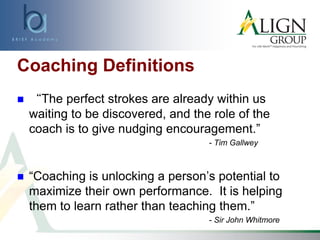 Coaching Definitions
 “The perfect strokes are already within us
waiting to be discovered, and the role of the
coach is to give nudging encouragement.”
- Tim Gallwey
 “Coaching is unlocking a person’s potential to
maximize their own performance. It is helping
them to learn rather than teaching them.”
- Sir John Whitmore
 