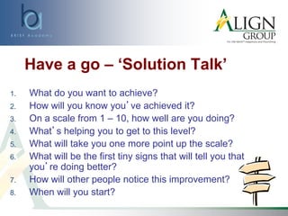 Have a go – ‘Solution Talk’
1. What do you want to achieve?
2. How will you know you’ve achieved it?
3. On a scale from 1 – 10, how well are you doing?
4. What’s helping you to get to this level?
5. What will take you one more point up the scale?
6. What will be the first tiny signs that will tell you that
you’re doing better?
7. How will other people notice this improvement?
8. When will you start?
 