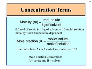 10
Concentration Terms
solvent
of
kg
solute
mol
(m)
Molality =
0.5 mol of solute in 1 kg of solvent = 0.5 molal solution
molality is not temperature dependent
solution
of
mol
solute
of
mol
(X)
fraction
Mole =
1 mol of solute (A) in 3 mol of solvent (B) = 0.25
Mole Fraction Convention:
A = solute and B = solvent
 