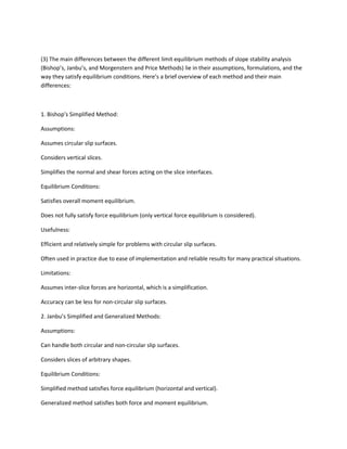 (3) The main differences between the different limit equilibrium methods of slope stability analysis
(Bishop’s, Janbu’s, and Morgenstern and Price Methods) lie in their assumptions, formulations, and the
way they satisfy equilibrium conditions. Here’s a brief overview of each method and their main
differences:
1. Bishop’s Simplified Method:
Assumptions:
Assumes circular slip surfaces.
Considers vertical slices.
Simplifies the normal and shear forces acting on the slice interfaces.
Equilibrium Conditions:
Satisfies overall moment equilibrium.
Does not fully satisfy force equilibrium (only vertical force equilibrium is considered).
Usefulness:
Efficient and relatively simple for problems with circular slip surfaces.
Often used in practice due to ease of implementation and reliable results for many practical situations.
Limitations:
Assumes inter-slice forces are horizontal, which is a simplification.
Accuracy can be less for non-circular slip surfaces.
2. Janbu’s Simplified and Generalized Methods:
Assumptions:
Can handle both circular and non-circular slip surfaces.
Considers slices of arbitrary shapes.
Equilibrium Conditions:
Simplified method satisfies force equilibrium (horizontal and vertical).
Generalized method satisfies both force and moment equilibrium.
 